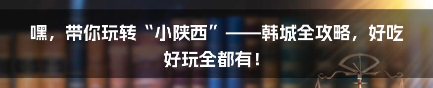 嘿,带你玩转“小陕西”——韩城全攻略,好吃好玩全都有!