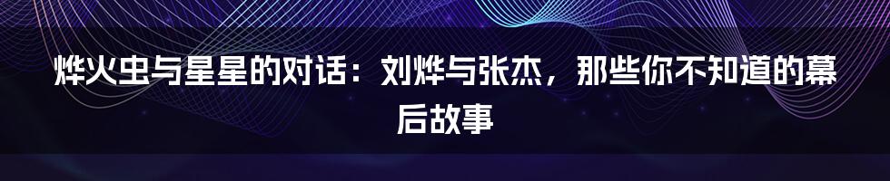 烨火虫与星星的对话:刘烨与张杰,那些你不知道的幕后故事