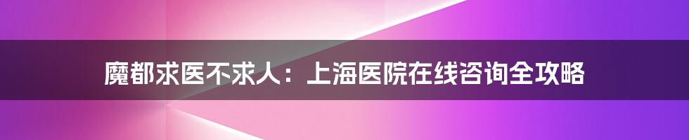 魔都求医不求人:上海医院在线咨询全攻略