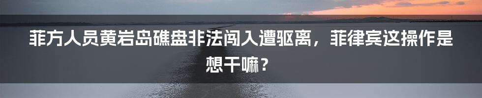 菲方人员黄岩岛礁盘非法闯入遭驱离,菲律宾这操作是想干嘛?