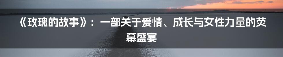 《玫瑰的故事》：一部关于爱情、成长与女性力量的荧幕盛宴
