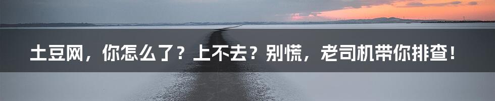 土豆网，你怎么了？上不去？别慌，老司机带你排查！