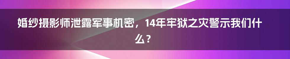 婚纱摄影师泄露军事机密,14年牢狱之灾警示我们什么?