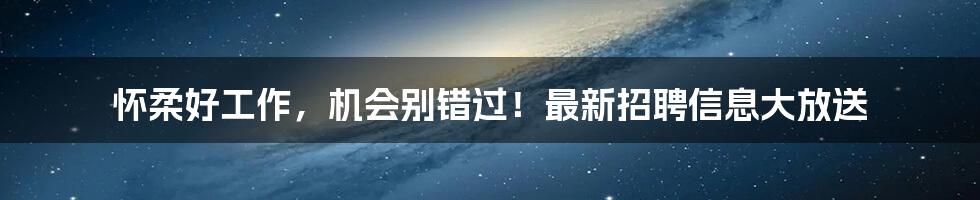 怀柔好工作,机会别错过!最新招聘信息大放送