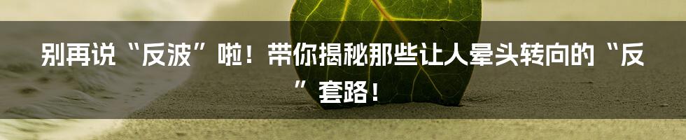 别再说“反波”啦!带你揭秘那些让人晕头转向的“反”套路!