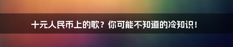 十元人民币上的歌?你可能不知道的冷知识!