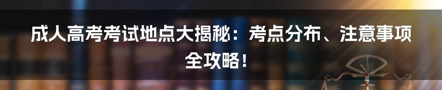 成人高考考试地点大揭秘:考点分布、注意事项全攻略!