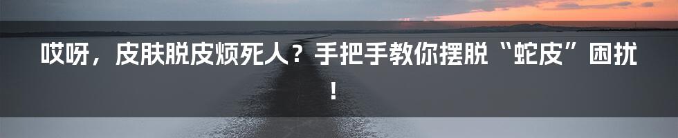 哎呀，皮肤脱皮烦死人？手把手教你摆脱“蛇皮”困扰！