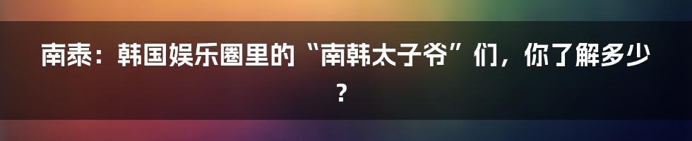 南泰：韩国娱乐圈里的“南韩太子爷”们，你了解多少？