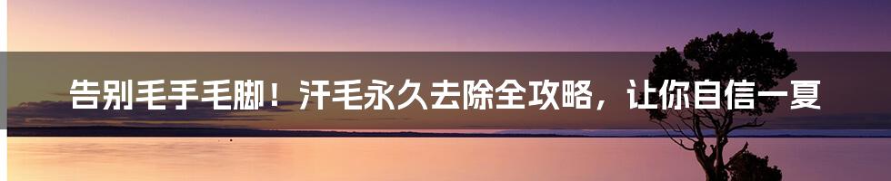 告别毛手毛脚!汗毛永久去除全攻略,让你自信一夏