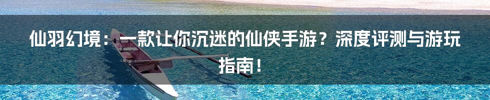 仙羽幻境:一款让你沉迷的仙侠手游?深度评测与游玩指南!