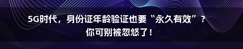 5G时代,身份证年龄验证也要“永久有效”? 你可别被忽悠了!