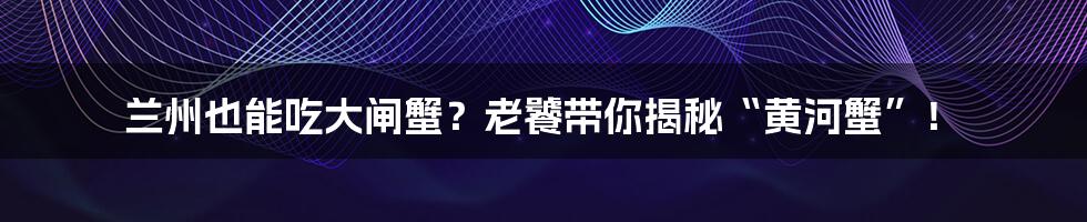 兰州也能吃大闸蟹？老饕带你揭秘“黄河蟹”！