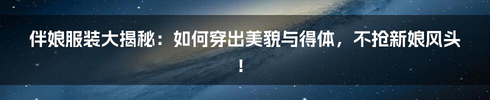 伴娘服装大揭秘:如何穿出美貌与得体,不抢新娘风头!