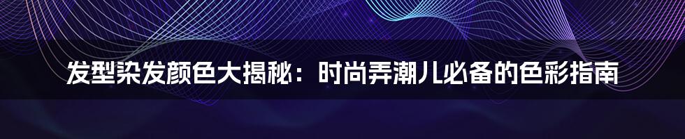 发型染发颜色大揭秘：时尚弄潮儿必备的色彩指南