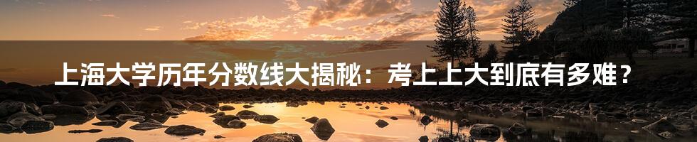 上海大学历年分数线大揭秘:考上上大到底有多难?