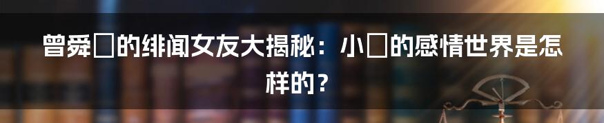 曾舜晞的绯闻女友大揭秘:小晞的感情世界是怎样的?
