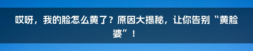 哎呀,我的脸怎么黄了?原因大揭秘,让你告别“黄脸婆”!