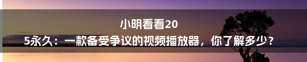 小明看看20 5永久:一款备受争议的视频播放器,你了解多少?