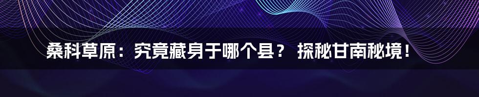 桑科草原:究竟藏身于哪个县? 探秘甘南秘境!
