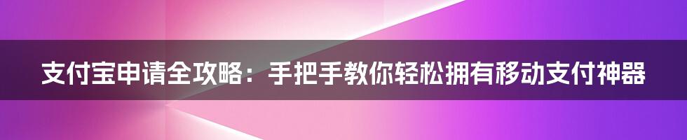 支付宝申请全攻略:手把手教你轻松拥有移动支付神器