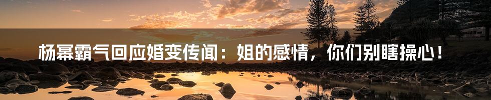 杨幂霸气回应婚变传闻:姐的感情,你们别瞎操心!
