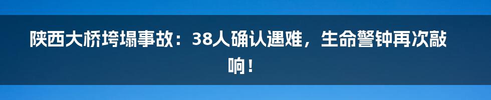陕西大桥垮塌事故:38人确认遇难,生命警钟再次敲响!
