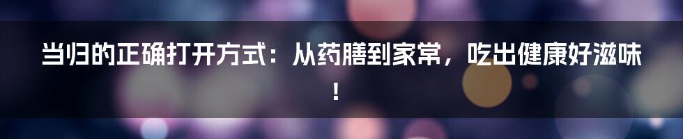 当归的正确打开方式:从药膳到家常,吃出健康好滋味!