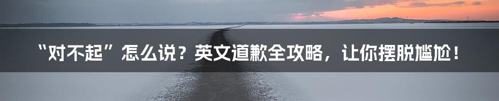 “对不起”怎么说？英文道歉全攻略，让你摆脱尴尬！