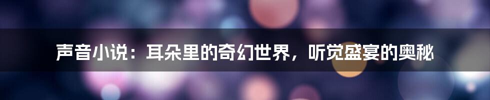 声音小说:耳朵里的奇幻世界,听觉盛宴的奥秘