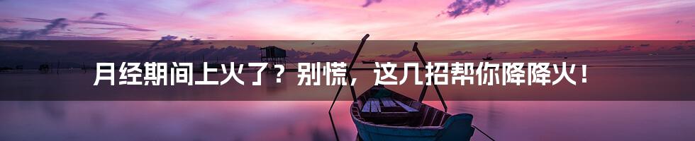 月经期间上火了？别慌，这几招帮你降降火！
