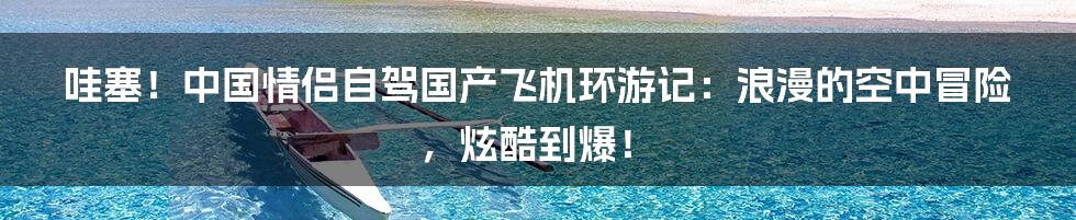 哇塞!中国情侣自驾国产飞机环游记:浪漫的空中冒险,炫酷到爆!