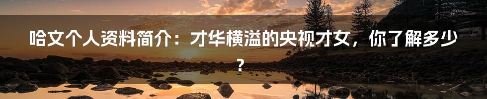 哈文个人资料简介:才华横溢的央视才女,你了解多少?