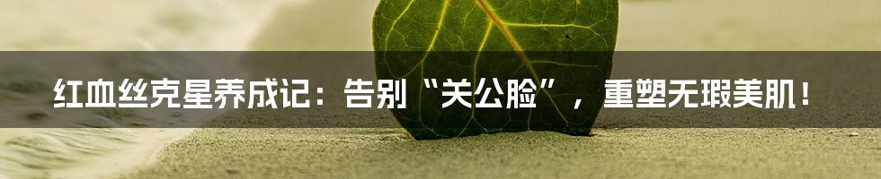 红血丝克星养成记：告别“关公脸”，重塑无瑕美肌！