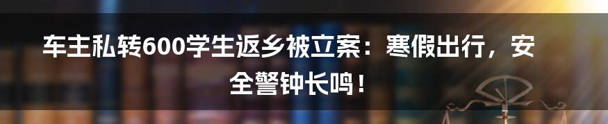 车主私转600学生返乡被立案:寒假出行,安全警钟长鸣!