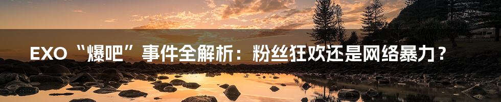 EXO“爆吧”事件全解析:粉丝狂欢还是网络暴力?