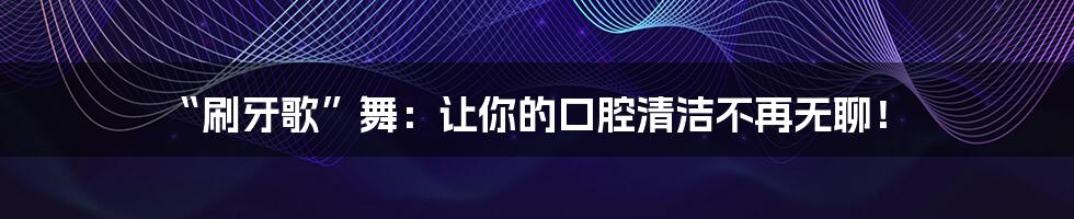 “刷牙歌”舞:让你的口腔清洁不再无聊!