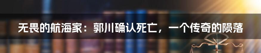 无畏的航海家：郭川确认死亡，一个传奇的陨落