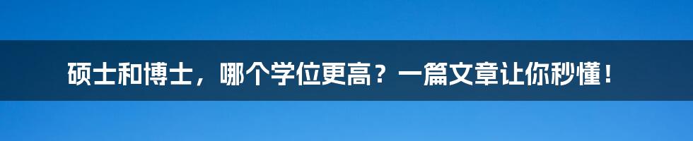 硕士和博士，哪个学位更高？一篇文章让你秒懂！