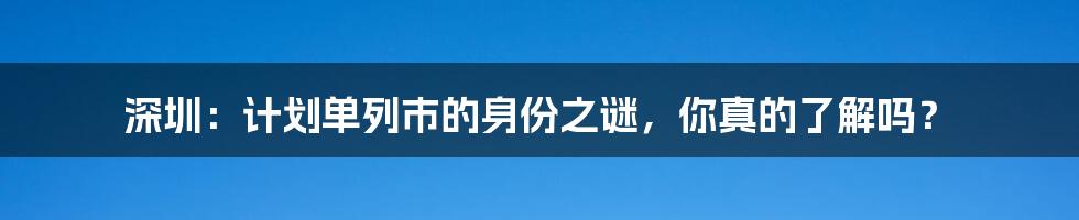 深圳:计划单列市的身份之谜,你真的了解吗?