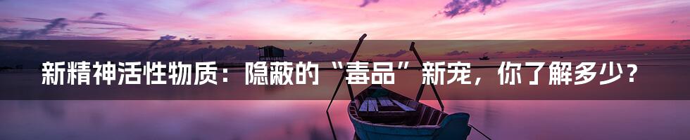 新精神活性物质:隐蔽的“毒品”新宠,你了解多少?