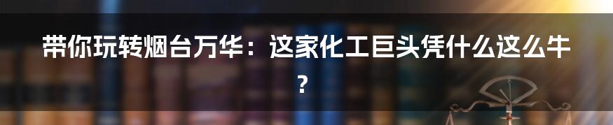 带你玩转烟台万华:这家化工巨头凭什么这么牛?