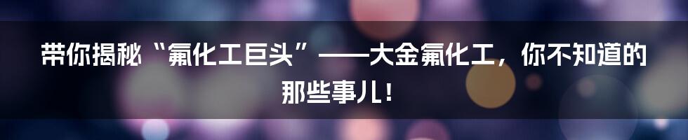 带你揭秘“氟化工巨头”——大金氟化工,你不知道的那些事儿!