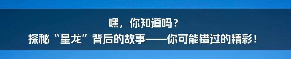 嘿,你知道吗? 探秘“星龙”背后的故事——你可能错过的精彩!