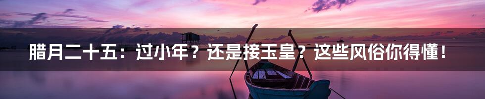 腊月二十五:过小年?还是接玉皇?这些风俗你得懂!