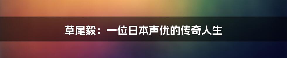 草尾毅：一位日本声优的传奇人生