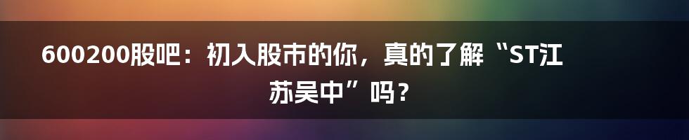 600200股吧:初入股市的你,真的了解“ST江苏吴中”吗?