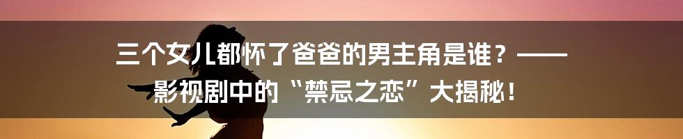 三个女儿都怀了爸爸的男主角是谁?—— 影视剧中的“禁忌之恋”大揭秘!