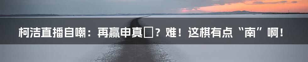 柯洁直播自嘲：再赢申真谞？难！这棋有点“南”啊！