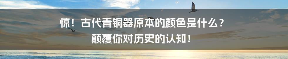 惊!古代青铜器原本的颜色是什么? 颠覆你对历史的认知!